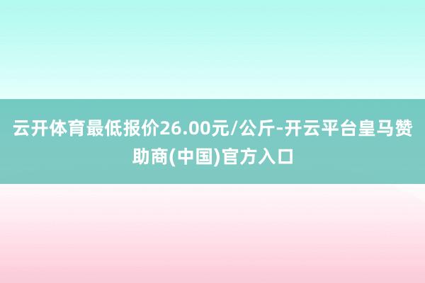 云開體育最低報(bào)價(jià)26.00元/公斤-開云平臺(tái)皇馬贊助商(中國(guó))官方入口