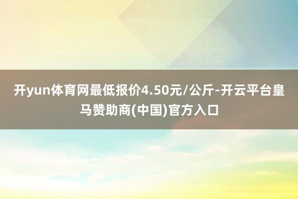 開yun體育網(wǎng)最低報(bào)價(jià)4.50元/公斤-開云平臺(tái)皇馬贊助商(中國(guó))官方入口