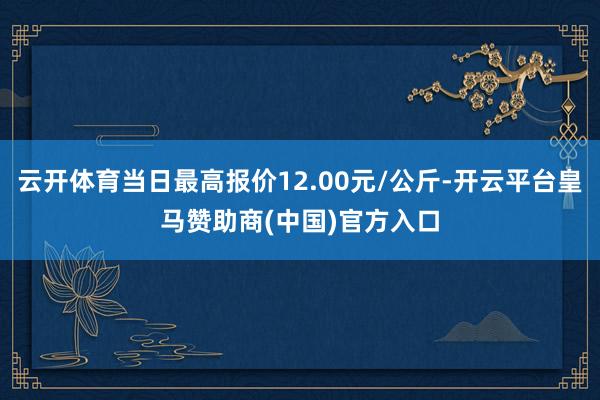 云開體育當(dāng)日最高報(bào)價(jià)12.00元/公斤-開云平臺(tái)皇馬贊助商(中國(guó))官方入口