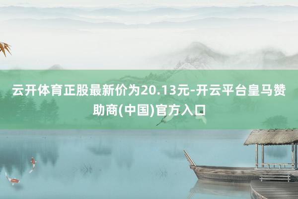 云開體育正股最新價(jià)為20.13元-開云平臺(tái)皇馬贊助商(中國)官方入口