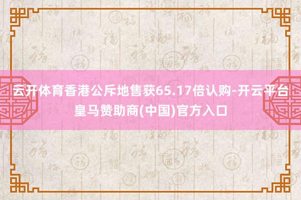 云開體育香港公斥地售獲65.17倍認(rèn)購-開云平臺(tái)皇馬贊助商(中國)官方入口