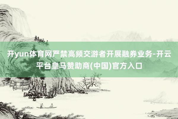 開yun體育網(wǎng)嚴(yán)禁高頻交游者開展融券業(yè)務(wù)-開云平臺(tái)皇馬贊助商(中國(guó))官方入口