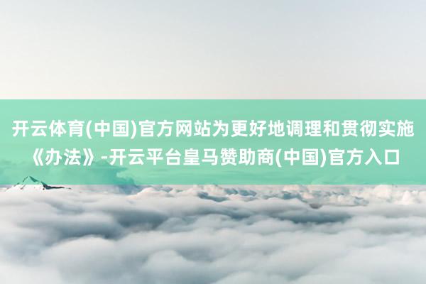 開(kāi)云體育(中國(guó))官方網(wǎng)站為更好地調(diào)理和貫徹實(shí)施《辦法》-開(kāi)云平臺(tái)皇馬贊助商(中國(guó))官方入口