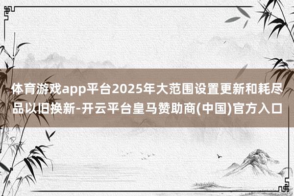 體育游戲app平臺2025年大范圍設置更新和耗盡品以舊換新-開云平臺皇馬贊助商(中國)官方入口