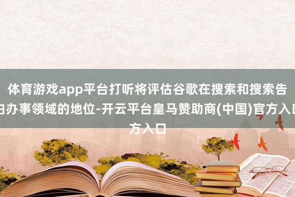 體育游戲app平臺打聽將評估谷歌在搜索和搜索告白辦事領域的地位-開云平臺皇馬贊助商(中國)官方入口