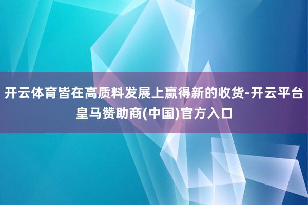 開云體育皆在高質(zhì)料發(fā)展上贏得新的收貨-開云平臺皇馬贊助商(中國)官方入口