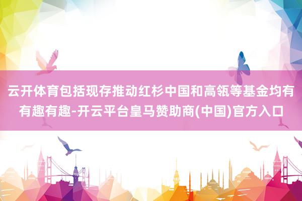 云開體育包括現(xiàn)存推動紅杉中國和高瓴等基金均有有趣有趣-開云平臺皇馬贊助商(中國)官方入口