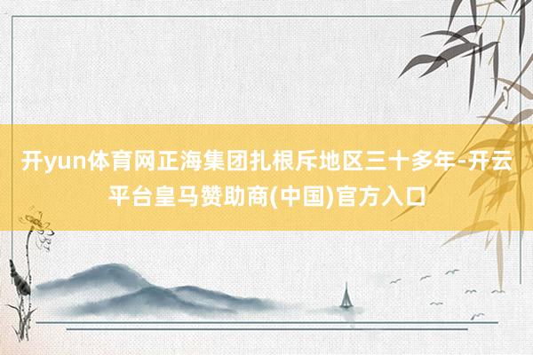 開(kāi)yun體育網(wǎng)正海集團(tuán)扎根斥地區(qū)三十多年-開(kāi)云平臺(tái)皇馬贊助商(中國(guó))官方入口