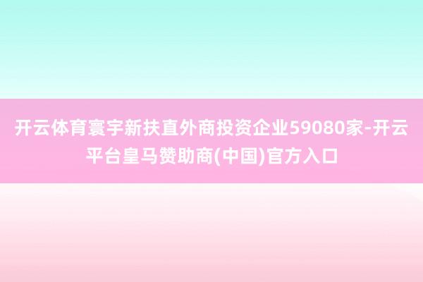 開云體育寰宇新扶直外商投資企業(yè)59080家-開云平臺皇馬贊助商(中國)官方入口