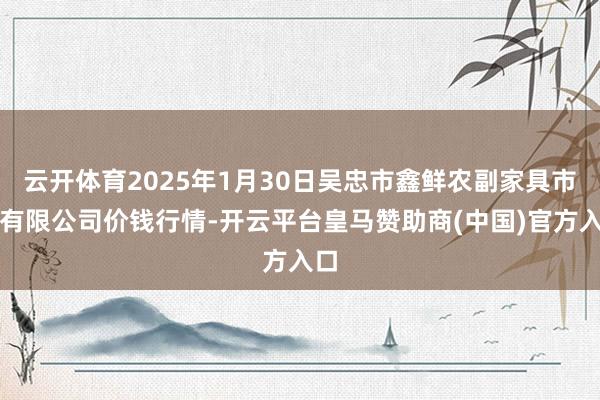 云開體育2025年1月30日吳忠市鑫鮮農(nóng)副家具市集有限公司價錢行情-開云平臺皇馬贊助商(中國)官方入口