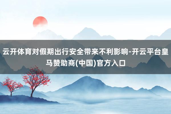 云開(kāi)體育對(duì)假期出行安全帶來(lái)不利影響-開(kāi)云平臺(tái)皇馬贊助商(中國(guó))官方入口