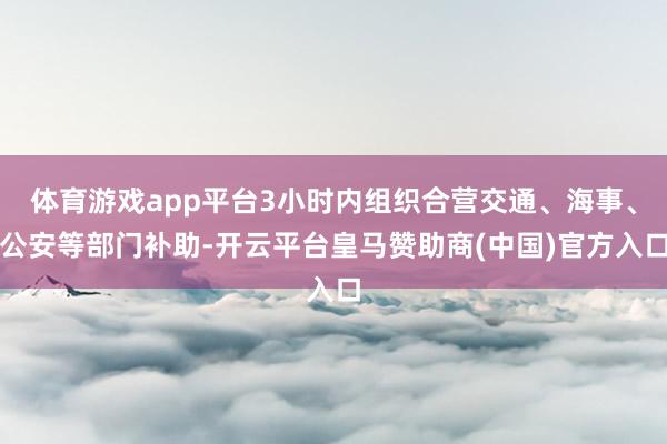 體育游戲app平臺3小時內(nèi)組織合營交通、海事<div   id=