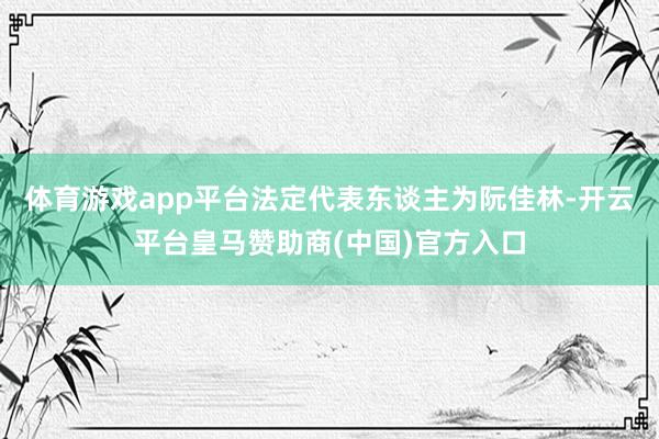 體育游戲app平臺法定代表東談主為阮佳林-開云平臺皇馬贊助商(中國)官方入口
