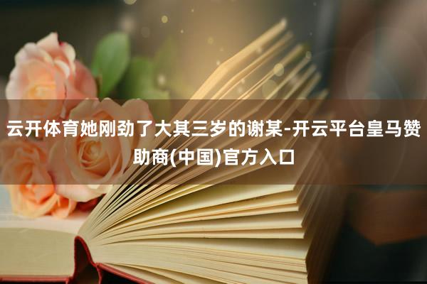 云開體育她剛勁了大其三歲的謝某-開云平臺(tái)皇馬贊助商(中國)官方入口