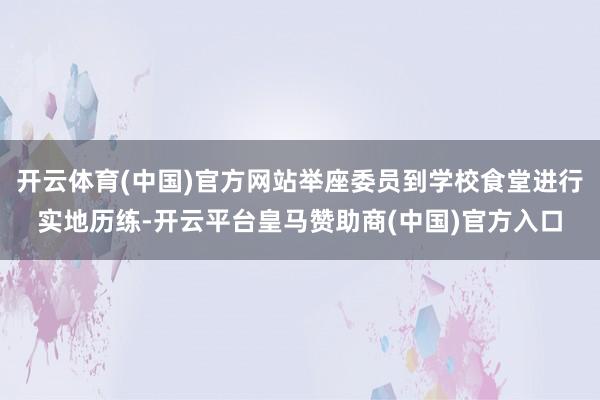 開(kāi)云體育(中國(guó))官方網(wǎng)站舉座委員到學(xué)校食堂進(jìn)行實(shí)地歷練-開(kāi)云平臺(tái)皇馬贊助商(中國(guó))官方入口