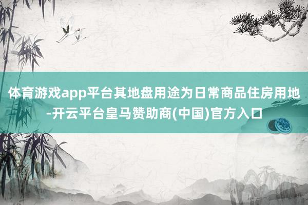 體育游戲app平臺(tái)其地盤用途為日常商品住房用地-開云平臺(tái)皇馬贊助商(中國)官方入口
