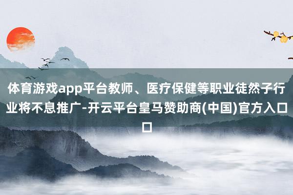 體育游戲app平臺(tái)教師、醫(yī)療保健等職業(yè)徒然子行業(yè)將不息推廣-開云平臺(tái)皇馬贊助商(中國)官方入口