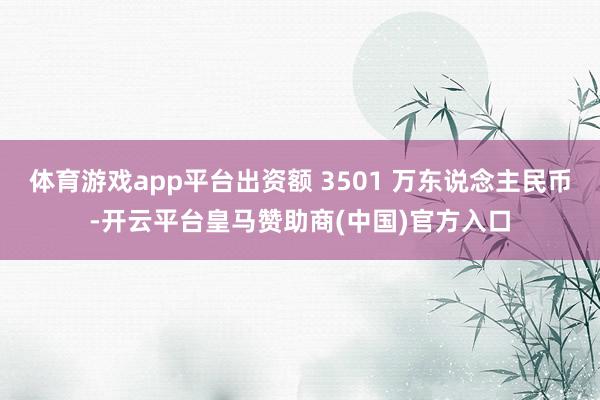 體育游戲app平臺(tái)出資額 3501 萬東說念主民幣-開云平臺(tái)皇馬贊助商(中國)官方入口