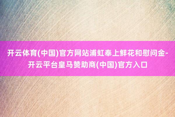 開云體育(中國)官方網(wǎng)站浦虹奉上鮮花和慰問金-開云平臺皇馬贊助商(中國)官方入口